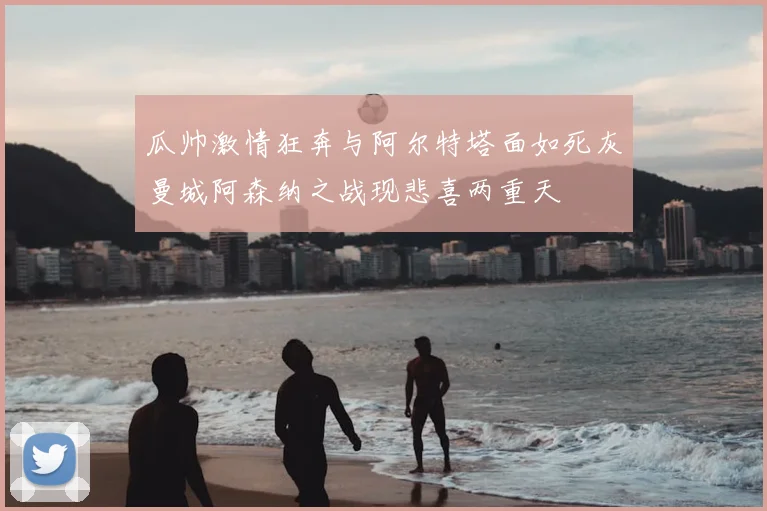 瓜帅激情狂奔与阿尔特塔面如死灰曼城阿森纳之战现悲喜两重天